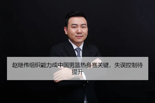 赵继伟组织能力成中国男篮热身赛关键，失误控制待提升