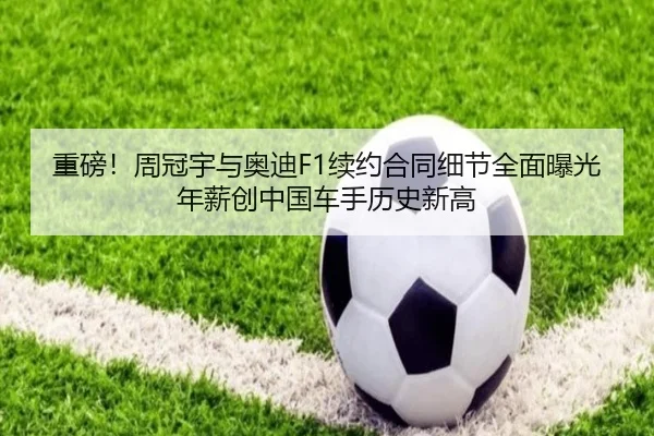 重磅！周冠宇与奥迪F1续约合同细节全面曝光 年薪创中国车手历史新高